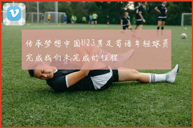 传承梦想中国U23男足寄语年轻球员完成我们未完成的征程