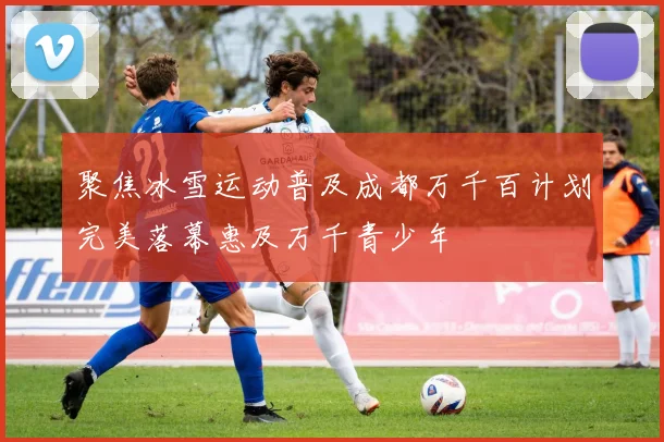 聚焦冰雪运动普及成都万千百计划完美落幕惠及万千青少年