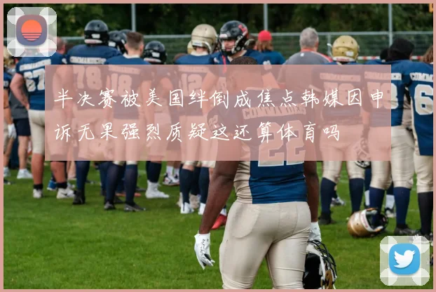半决赛被美国绊倒成焦点韩媒因申诉无果强烈质疑这还算体育吗