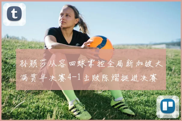 孙颖莎从容回球掌控全局新加坡大满贯半决赛4-1击败陈熠挺进决赛