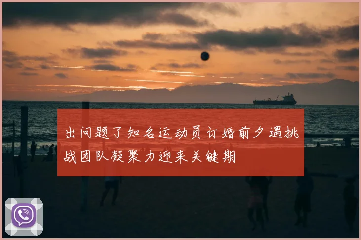 出问题了知名运动员订婚前夕遇挑战团队凝聚力迎来关键期