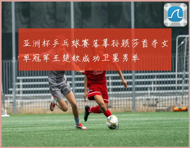 亚洲杯乒乓球赛落幕孙颖莎首夺女单冠军王楚钦成功卫冕男单
