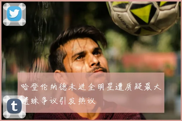 哈登伦纳德未进全明星遭质疑最大遗珠争议引发热议