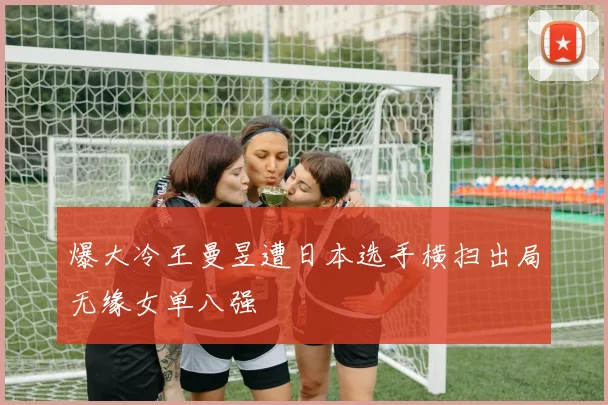 爆大冷王曼昱遭日本选手横扫出局无缘女单八强