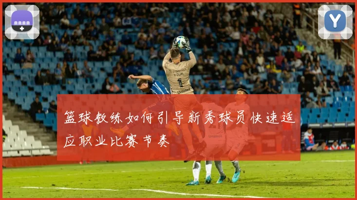 篮球教练如何引导新秀球员快速适应职业比赛节奏