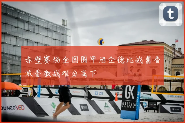 赤壁赛场全国围甲酒企德比战酱香浓香激战难分高下