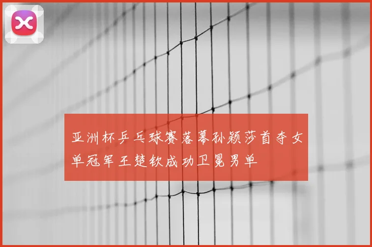 亚洲杯乒乓球赛落幕孙颖莎首夺女单冠军王楚钦成功卫冕男单