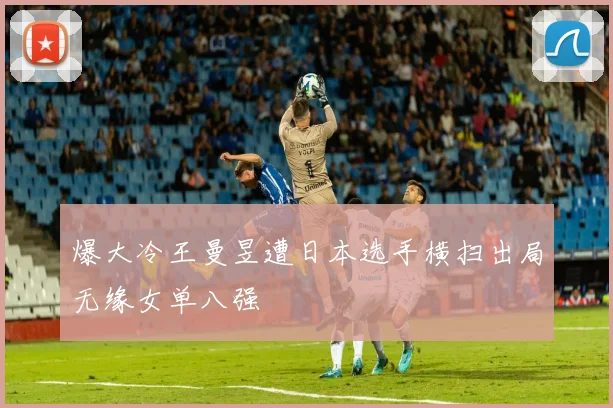 爆大冷王曼昱遭日本选手横扫出局无缘女单八强