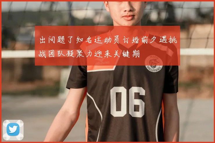 出问题了知名运动员订婚前夕遇挑战团队凝聚力迎来关键期