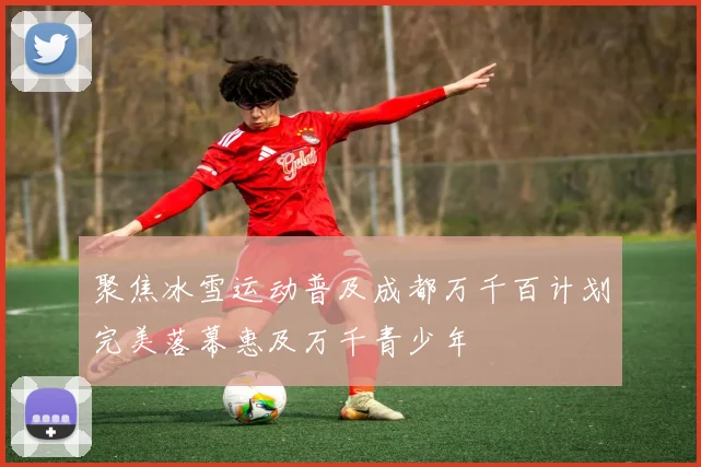 聚焦冰雪运动普及成都万千百计划完美落幕惠及万千青少年