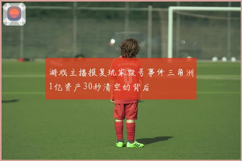 游戏主播报复玩家毁号事件三角洲1亿资产30秒清空的背后