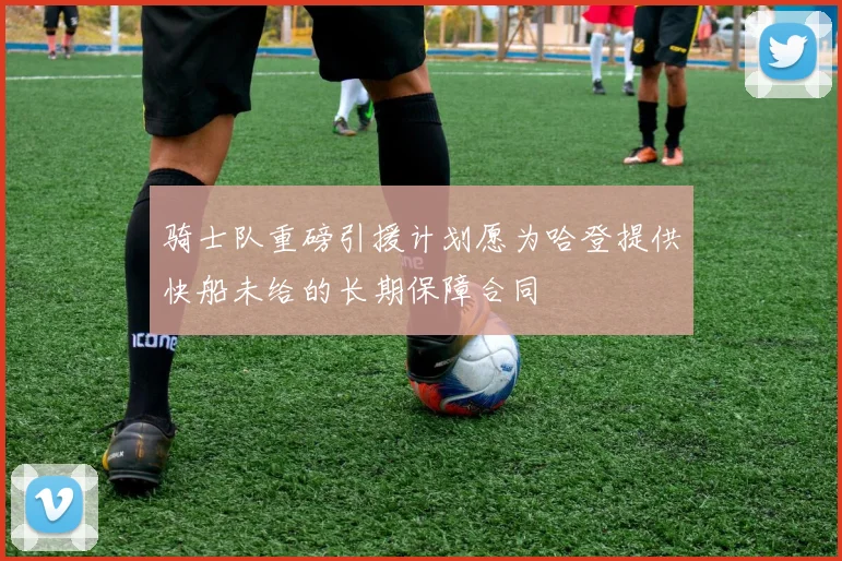 骑士队重磅引援计划愿为哈登提供快船未给的长期保障合同