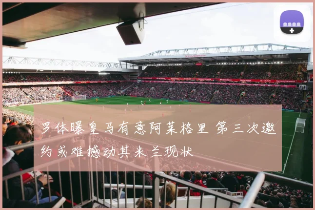 罗体曝皇马有意阿莱格里 第三次邀约或难撼动其米兰现状