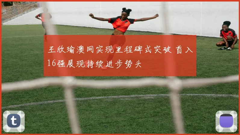 王欣瑜澳网实现里程碑式突破 首入16强展现持续进步势头