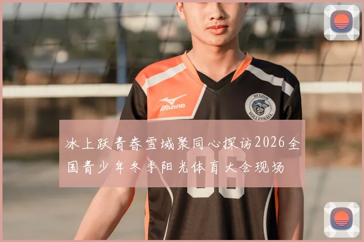 冰上跃青春雪域聚同心探访2026全国青少年冬季阳光体育大会现场