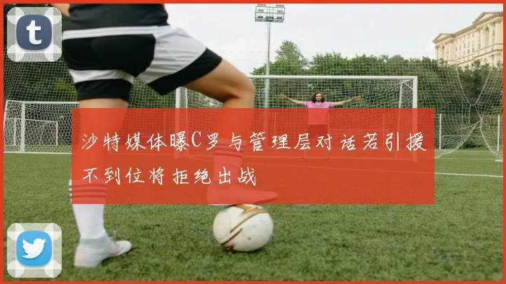 沙特媒体曝C罗与管理层对话若引援不到位将拒绝出战