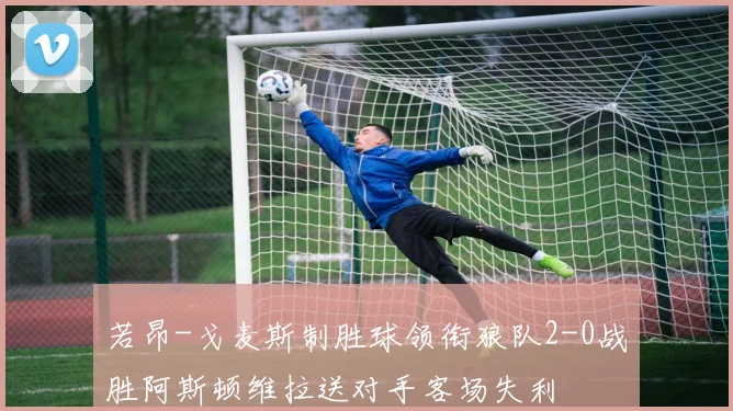 若昂-戈麦斯制胜球领衔狼队2-0战胜阿斯顿维拉送对手客场失利