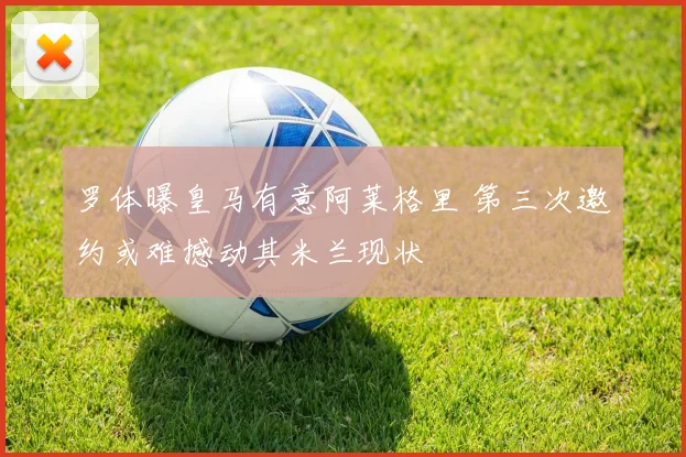 罗体曝皇马有意阿莱格里 第三次邀约或难撼动其米兰现状