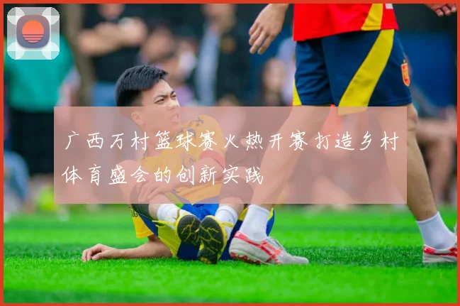 广西万村篮球赛火热开赛打造乡村体育盛会的创新实践