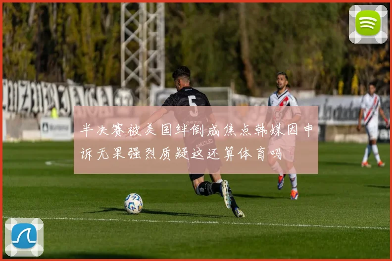半决赛被美国绊倒成焦点韩媒因申诉无果强烈质疑这还算体育吗