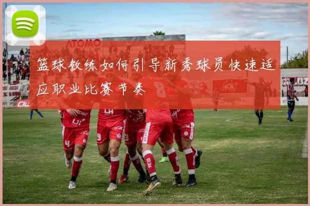 篮球教练如何引导新秀球员快速适应职业比赛节奏